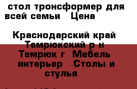 стол-тронсформер для всей семьи › Цена ­ 6 500 - Краснодарский край, Темрюкский р-н, Темрюк г. Мебель, интерьер » Столы и стулья   